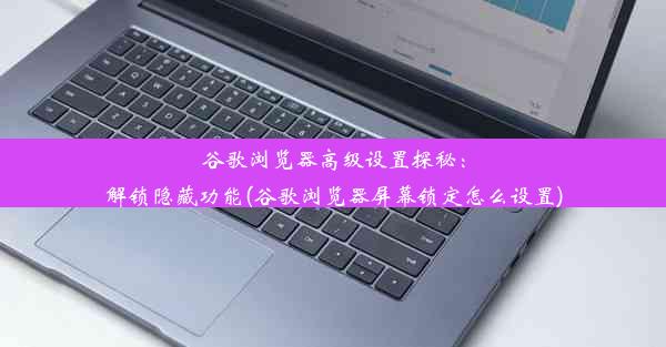 谷歌浏览器高级设置探秘：解锁隐藏功能(谷歌浏览器屏幕锁定怎么设置)