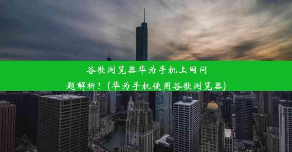 谷歌浏览器华为手机上网问题解析！(华为手机使用谷歌浏览器)