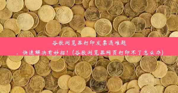 谷歌浏览器打印发票遇难题，快速解决有妙招！(谷歌浏览器网页打印不了怎么办)