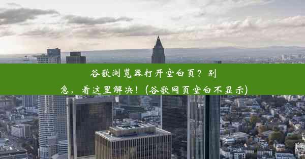 谷歌浏览器打开空白页？别急，看这里解决！(谷歌网页空白不显示)