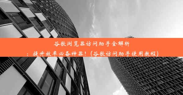 谷歌浏览器访问助手全解析：提升效率必备神器！(谷歌访问助手使用教程)