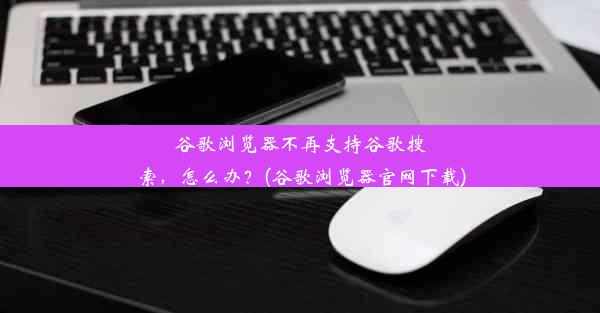 谷歌浏览器不再支持谷歌搜索，怎么办？(谷歌浏览器官网下载)