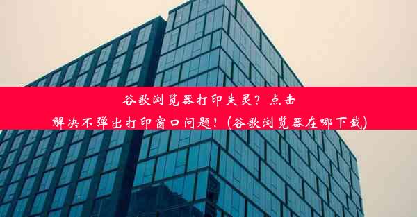 谷歌浏览器打印失灵？点击解决不弹出打印窗口问题！(谷歌浏览器在哪下载)