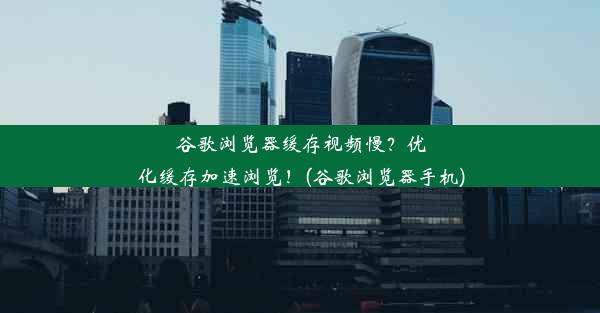 谷歌浏览器缓存视频慢？优化缓存加速浏览！(谷歌浏览器手机)