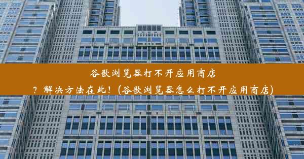 谷歌浏览器打不开应用商店？解决方法在此！(谷歌浏览器怎么打不开应用商店)