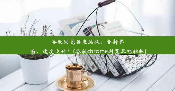 谷歌浏览器电脑版：全新界面，速度飞升！(谷歌chrome浏览器电脑版)