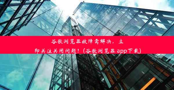 谷歌浏览器故障需解决，立即关注关闭问题！(谷歌浏览器 app下载)