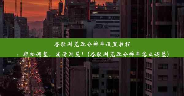 谷歌浏览器分辨率设置教程：轻松调整，高清浏览！(谷歌浏览器分辨率怎么调整)