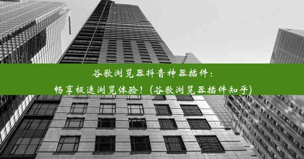 谷歌浏览器抖音神器插件：畅享极速浏览体验！(谷歌浏览器插件知乎)