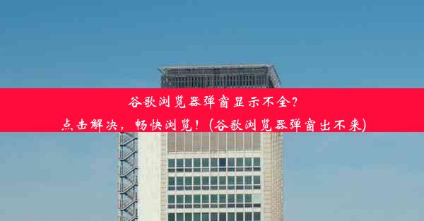 谷歌浏览器弹窗显示不全？点击解决，畅快浏览！(谷歌浏览器弹窗出不来)