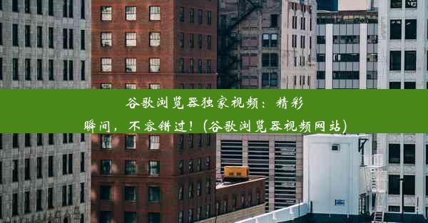 谷歌浏览器独家视频：精彩瞬间，不容错过！(谷歌浏览器视频网站)