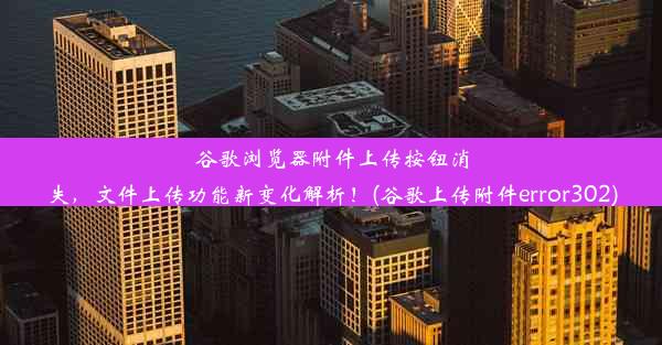 谷歌浏览器附件上传按钮消失，文件上传功能新变化解析！(谷歌上传附件error302)