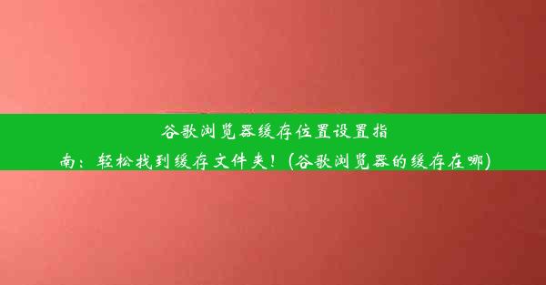 谷歌浏览器缓存位置设置指南：轻松找到缓存文件夹！(谷歌浏览器的缓存在哪)