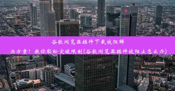 谷歌浏览器插件下载被阻解决方案！教你轻松突破限制(谷歌浏览器插件被阻止怎么办)