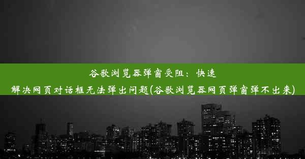 谷歌浏览器弹窗受阻：快速解决网页对话框无法弹出问题(谷歌浏览器网页弹窗弹不出来)