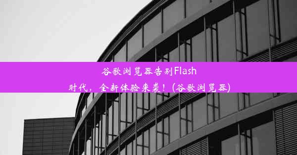 谷歌浏览器告别Flash时代，全新体验来袭！(谷歌浏览器)