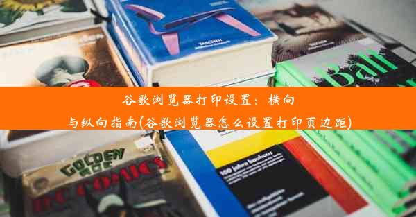 谷歌浏览器打印设置：横向与纵向指南(谷歌浏览器怎么设置打印页边距)