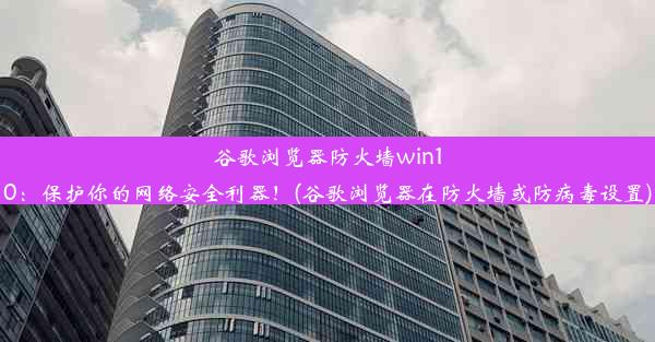 谷歌浏览器防火墙win10：保护你的网络安全利器！(谷歌浏览器在防火墙或防病毒设置)