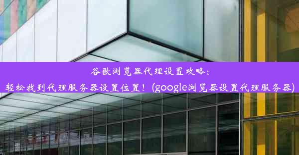 谷歌浏览器代理设置攻略：轻松找到代理服务器设置位置！(google浏览器设置代理服务器)