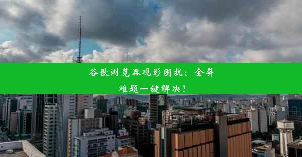 谷歌浏览器观影困扰：全屏难题一键解决！