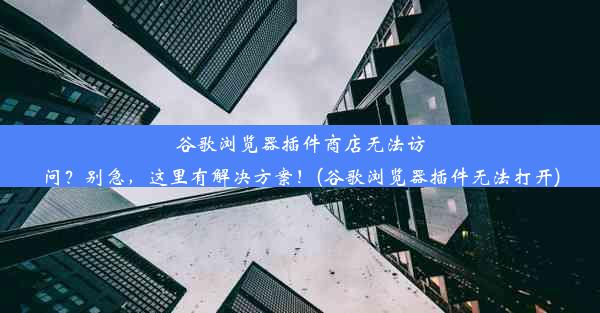 谷歌浏览器插件商店无法访问？别急，这里有解决方案！(谷歌浏览器插件无法打开)