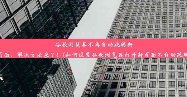 谷歌浏览器不再自动跳转新页面，解决方法来了！(如何设置谷歌浏览器打开新页面不自动跳转)