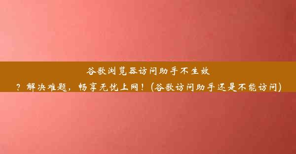 谷歌浏览器访问助手不生效？解决难题，畅享无忧上网！(谷歌访问助手还是不能访问)