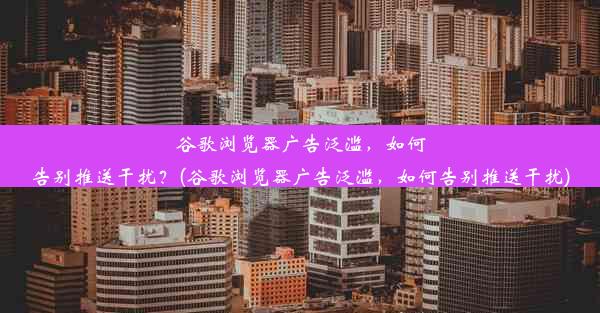 谷歌浏览器广告泛滥，如何告别推送干扰？(谷歌浏览器广告泛滥，如何告别推送干扰)