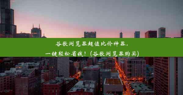 谷歌浏览器超值比价神器，一键轻松省钱！(谷歌浏览器购买)