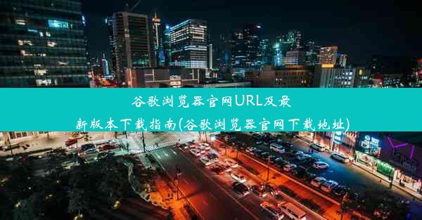 谷歌浏览器官网URL及最新版本下载指南(谷歌浏览器官网下载地址)