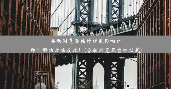 谷歌浏览器插件拦截影响打印？解决方法在此！(谷歌浏览器窗口拦截)