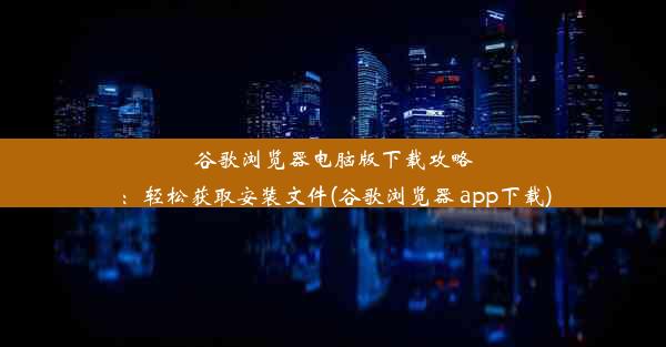 谷歌浏览器电脑版下载攻略：轻松获取安装文件(谷歌浏览器 app下载)