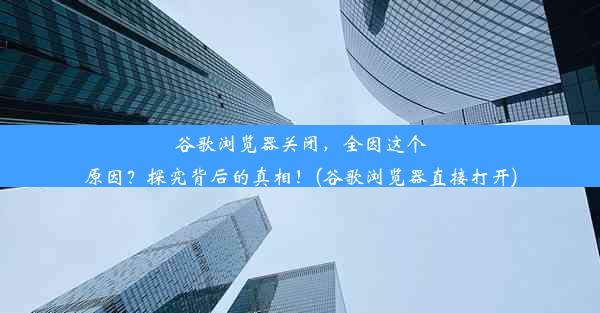 谷歌浏览器关闭，全因这个原因？探究背后的真相！(谷歌浏览器直接打开)