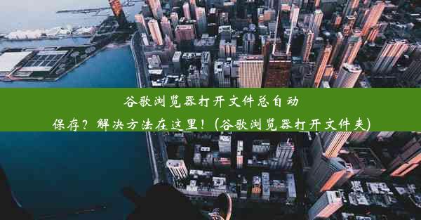 谷歌浏览器打开文件总自动保存？解决方法在这里！(谷歌浏览器打开文件夹)