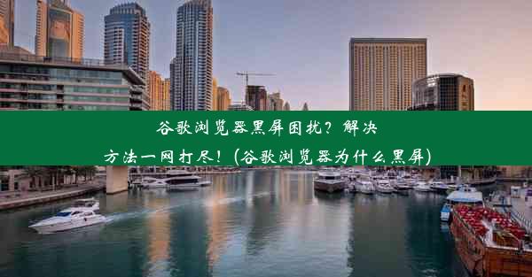 谷歌浏览器黑屏困扰？解决方法一网打尽！(谷歌浏览器为什么黑屏)