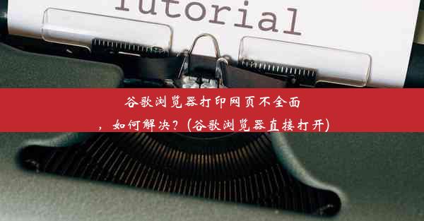 谷歌浏览器打印网页不全面，如何解决？(谷歌浏览器直接打开)