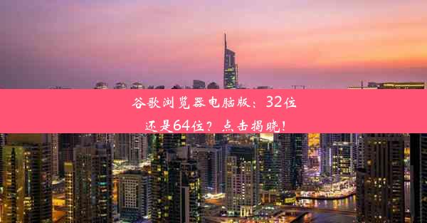 谷歌浏览器电脑版：32位还是64位？点击揭晓！