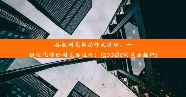 谷歌浏览器插件大清理，一键优化你的浏览器性能！(google浏览器插件)