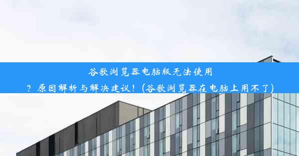 谷歌浏览器电脑版无法使用？原因解析与解决建议！(谷歌浏览器在电脑上用不了)