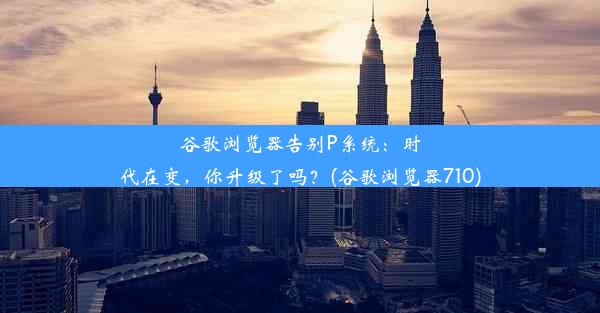 谷歌浏览器告别P系统：时代在变，你升级了吗？(谷歌浏览器710)