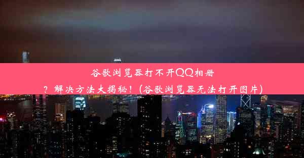 谷歌浏览器打不开QQ相册？解决方法大揭秘！(谷歌浏览器无法打开图片)