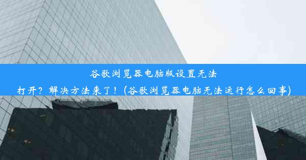 谷歌浏览器电脑版设置无法打开？解决方法来了！(谷歌浏览器电脑无法运行怎么回事)