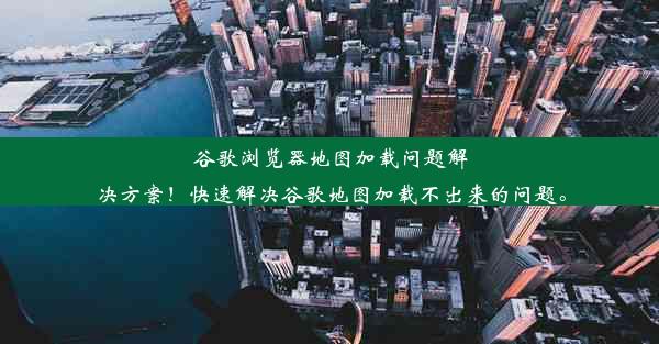 谷歌浏览器地图加载问题解决方案！快速解决谷歌地图加载不出来的问题。