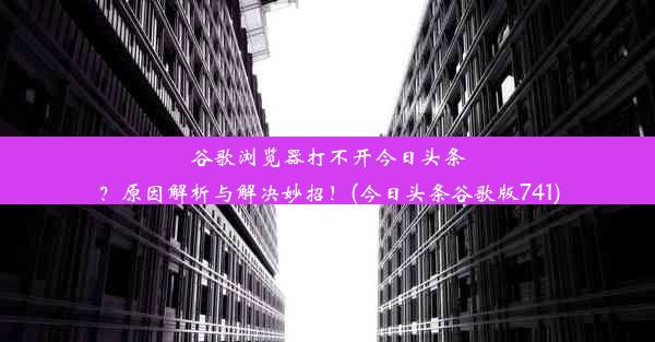 谷歌浏览器打不开今日头条？原因解析与解决妙招！(今日头条谷歌版741)