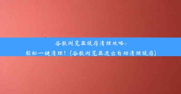 谷歌浏览器缓存清理攻略：轻松一键清理！(谷歌浏览器退出自动清理缓存)