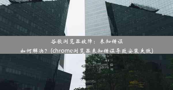 谷歌浏览器故障：未知错误如何解决？(chrome浏览器未知错误导致安装失败)