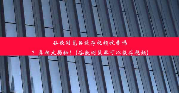 谷歌浏览器缓存视频收费吗？真相大揭秘！(谷歌浏览器可以缓存视频)