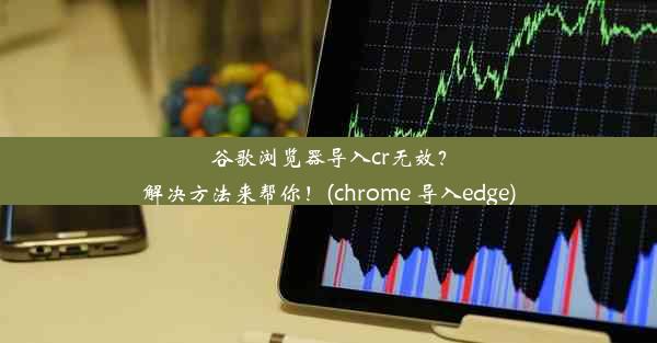 谷歌浏览器导入cr无效？解决方法来帮你！(chrome 导入edge)