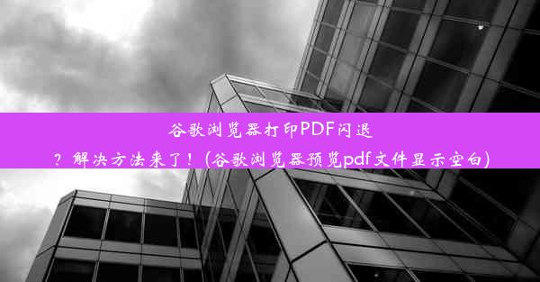 谷歌浏览器打印PDF闪退？解决方法来了！(谷歌浏览器预览pdf文件显示空白)