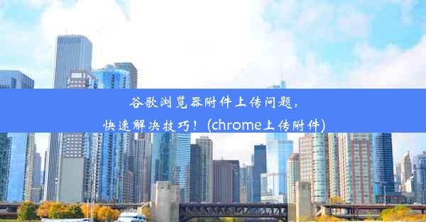 谷歌浏览器附件上传问题，快速解决技巧！(chrome上传附件)